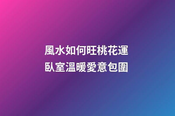 風水如何旺桃花運 臥室溫暖愛意包圍